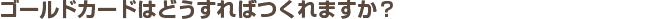 ゴールドカードはどうすればつくれますか？