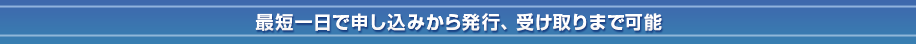 ①最短一日で申し込みから発行、受け取りまで可能
