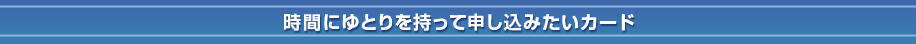 ③時間にゆとりを持って申し込みたいカード